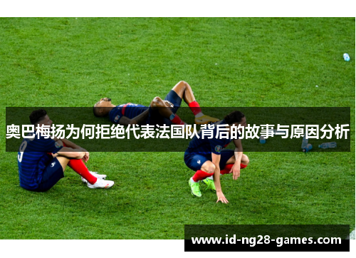 奥巴梅扬为何拒绝代表法国队背后的故事与原因分析