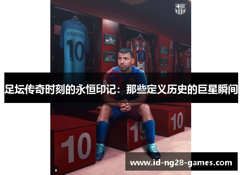 足坛传奇时刻的永恒印记:那些定义历史的巨星瞬间 足坛传奇时刻的永恒印记:那些定义历史的巨星瞬间