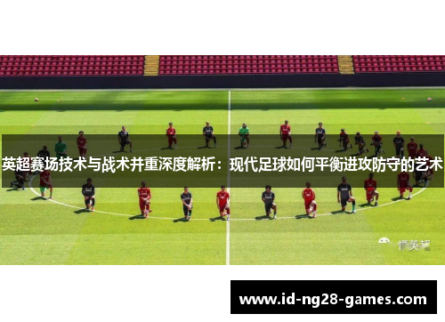 英超赛场技术与战术并重深度解析：现代足球如何平衡进攻防守的艺术